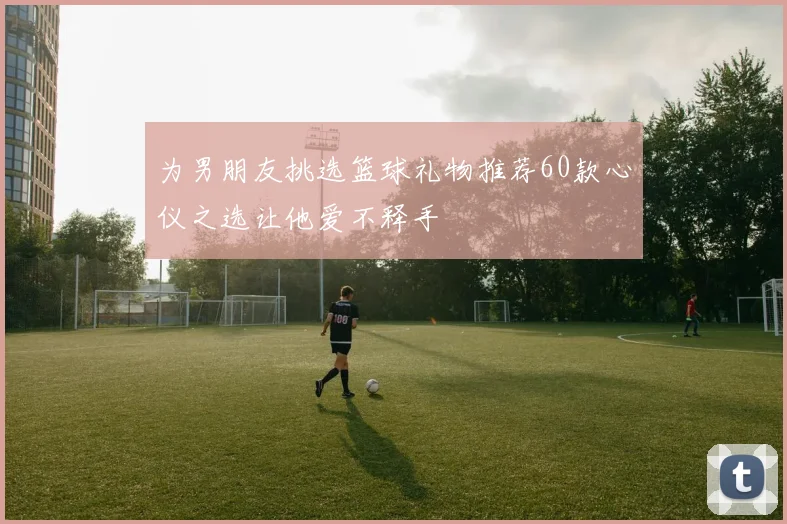 为男朋友挑选篮球礼物推荐60款心仪之选让他爱不释手