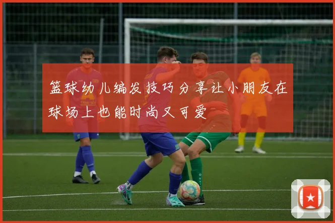 篮球幼儿编发技巧分享让小朋友在球场上也能时尚又可爱