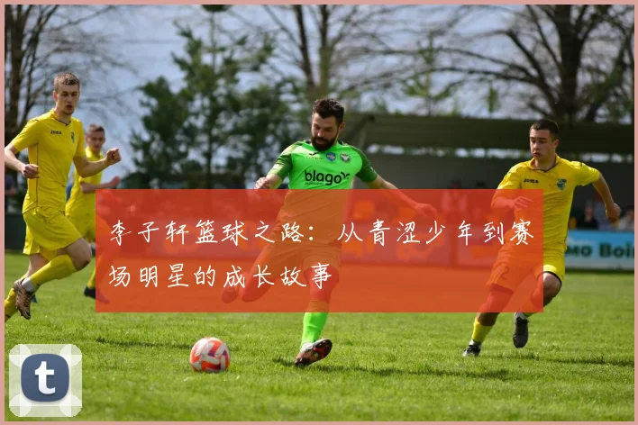 李子轩篮球之路：从青涩少年到赛场明星的成长故事