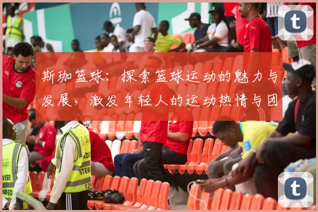 斯珈篮球：探索篮球运动的魅力与发展，激发年轻人的运动热情与团队精神