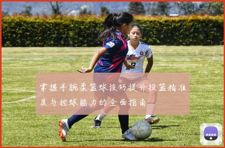 掌握手腕柔篮球技巧提升投篮精准度与控球能力的全面指南