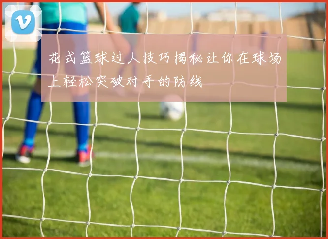 花式篮球过人技巧揭秘让你在球场上轻松突破对手的防线